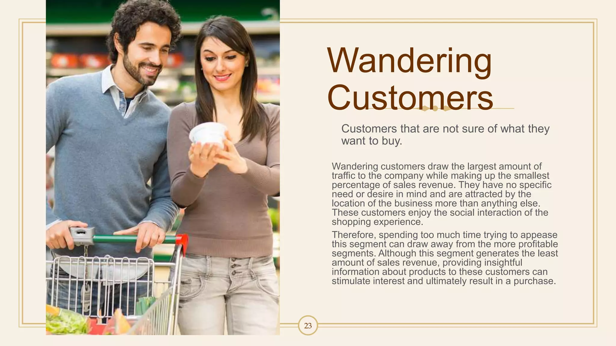 23
Wandering
Customers
Customers that are not sure of what they
want to buy.
Wandering customers draw the largest amount of
traffic to the company while making up the smallest
percentage of sales revenue. They have no specific
need or desire in mind and are attracted by the
location of the business more than anything else.
These customers enjoy the social interaction of the
shopping experience.
Therefore, spending too much time trying to appease
this segment can draw away from the more profitable
segments. Although this segment generates the least
amount of sales revenue, providing insightful
information about products to these customers can
stimulate interest and ultimately result in a purchase.
 