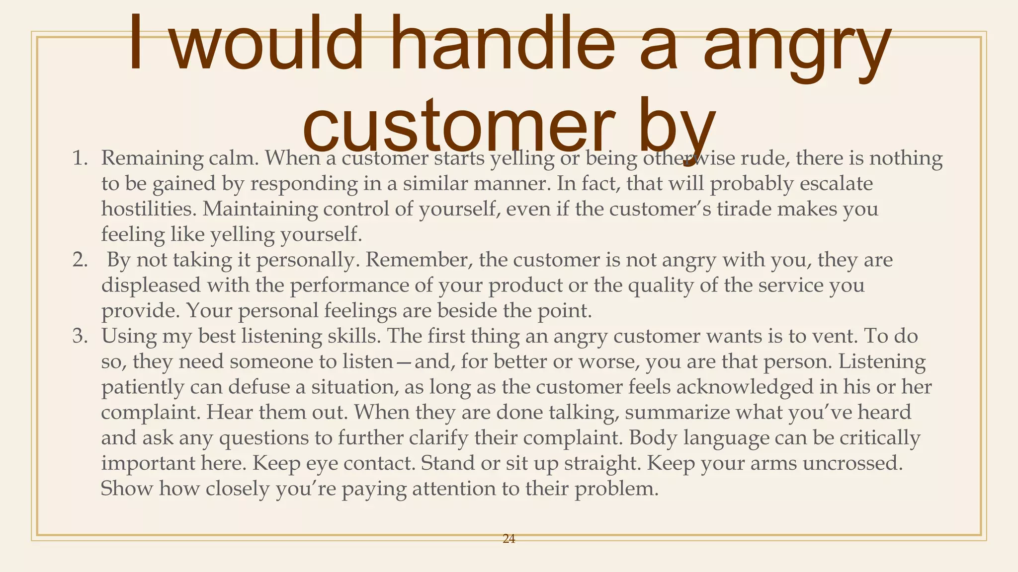I would handle a angry
customer by
24
1. Remaining calm. When a customer starts yelling or being otherwise rude, there is nothing
to be gained by responding in a similar manner. In fact, that will probably escalate
hostilities. Maintaining control of yourself, even if the customer’s tirade makes you
feeling like yelling yourself.
2. By not taking it personally. Remember, the customer is not angry with you, they are
displeased with the performance of your product or the quality of the service you
provide. Your personal feelings are beside the point.
3. Using my best listening skills. The first thing an angry customer wants is to vent. To do
so, they need someone to listen—and, for better or worse, you are that person. Listening
patiently can defuse a situation, as long as the customer feels acknowledged in his or her
complaint. Hear them out. When they are done talking, summarize what you’ve heard
and ask any questions to further clarify their complaint. Body language can be critically
important here. Keep eye contact. Stand or sit up straight. Keep your arms uncrossed.
Show how closely you’re paying attention to their problem.
 
