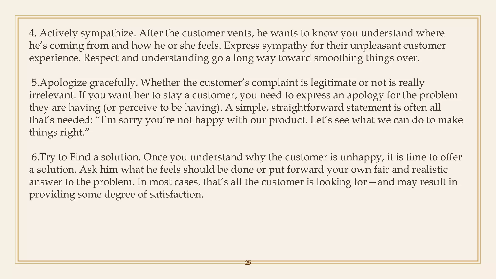 25
4. Actively sympathize. After the customer vents, he wants to know you understand where
he’s coming from and how he or she feels. Express sympathy for their unpleasant customer
experience. Respect and understanding go a long way toward smoothing things over.
5.Apologize gracefully. Whether the customer’s complaint is legitimate or not is really
irrelevant. If you want her to stay a customer, you need to express an apology for the problem
they are having (or perceive to be having). A simple, straightforward statement is often all
that’s needed: “I’m sorry you’re not happy with our product. Let’s see what we can do to make
things right.”
6.Try to Find a solution. Once you understand why the customer is unhappy, it is time to offer
a solution. Ask him what he feels should be done or put forward your own fair and realistic
answer to the problem. In most cases, that’s all the customer is looking for—and may result in
providing some degree of satisfaction.
 