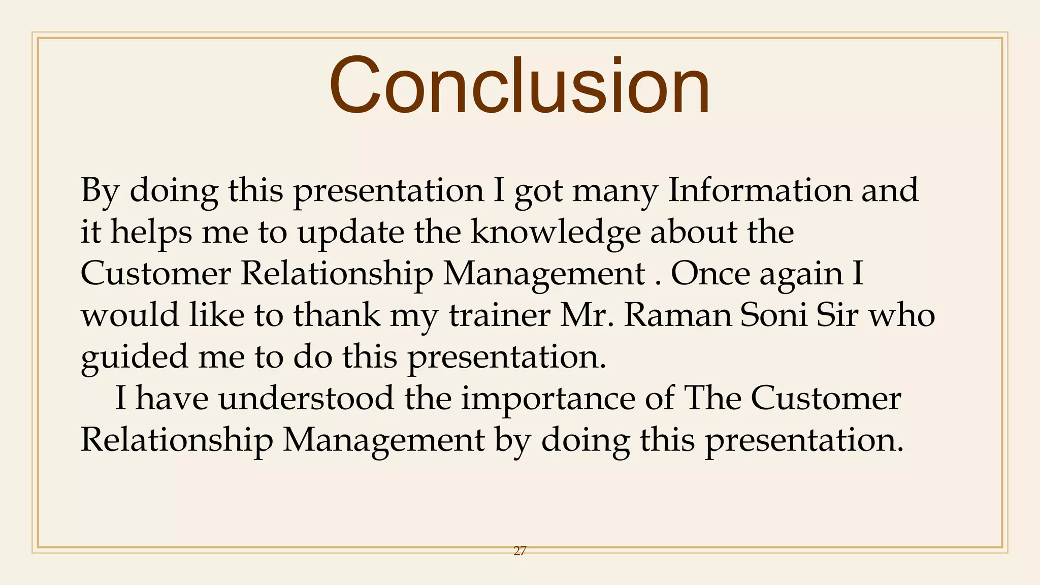 Conclusion
27
By doing this presentation I got many Information and
it helps me to update the knowledge about the
Customer Relationship Management . Once again I
would like to thank my trainer Mr. Raman Soni Sir who
guided me to do this presentation.
I have understood the importance of The Customer
Relationship Management by doing this presentation.
 