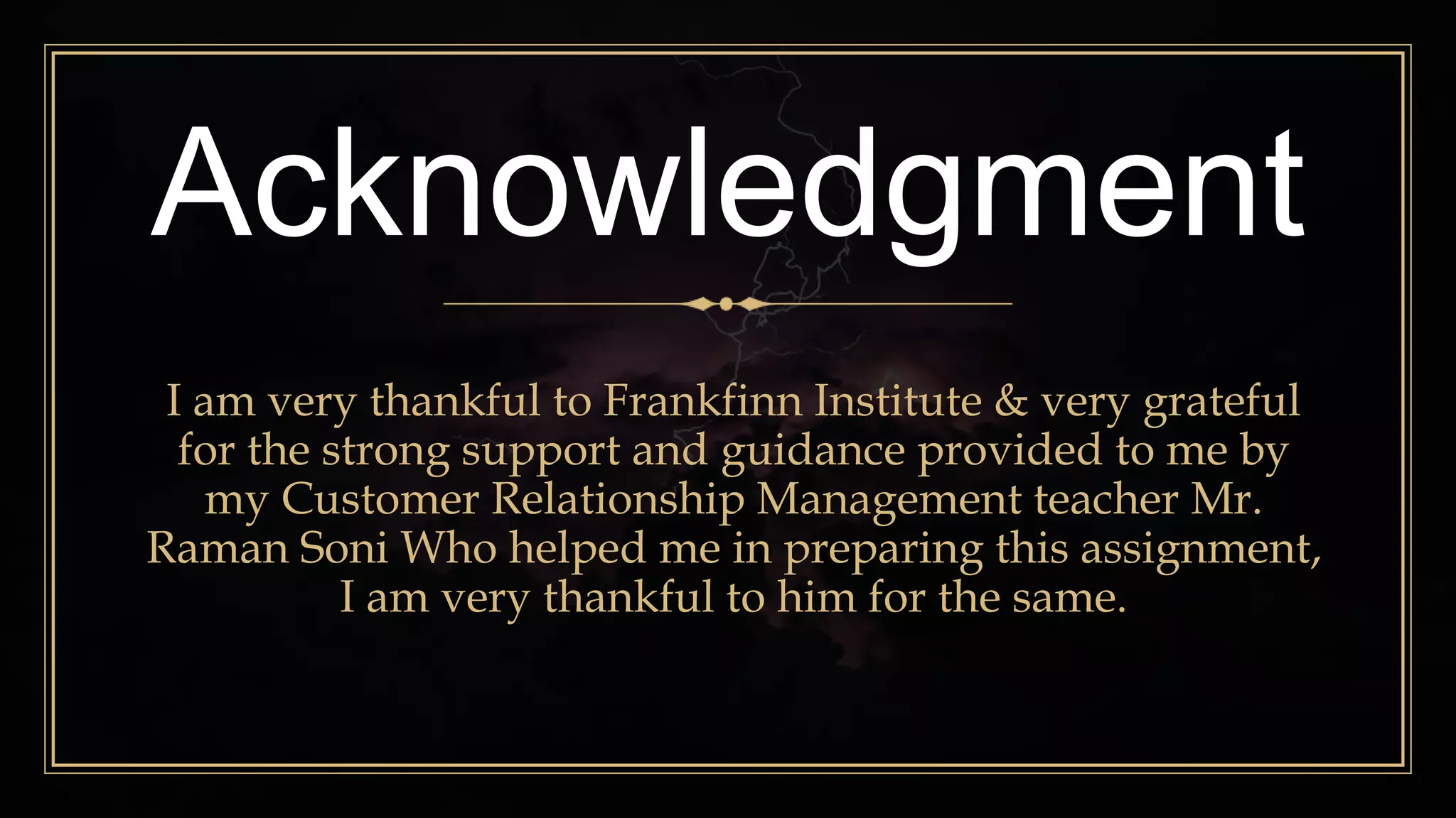 Acknowledgment
I am very thankful to Frankfinn Institute & very grateful
for the strong support and guidance provided to me by
my Customer Relationship Management teacher Mr.
Raman Soni Who helped me in preparing this assignment,
I am very thankful to him for the same.
 