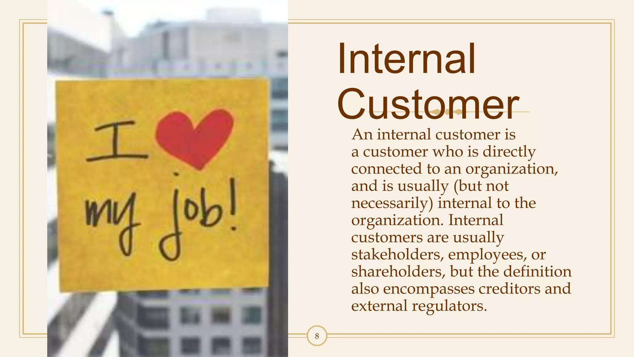 Internal
CustomerAn internal customer is
a customer who is directly
connected to an organization,
and is usually (but not
necessarily) internal to the
organization. Internal
customers are usually
stakeholders, employees, or
shareholders, but the definition
also encompasses creditors and
external regulators.
8
 