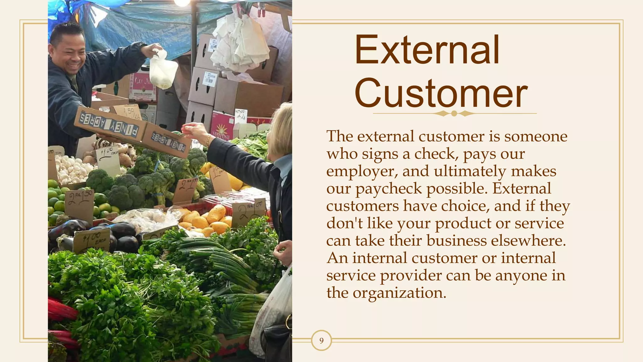 9
External
Customer
The external customer is someone
who signs a check, pays our
employer, and ultimately makes
our paycheck possible. External
customers have choice, and if they
don't like your product or service
can take their business elsewhere.
An internal customer or internal
service provider can be anyone in
the organization.
 