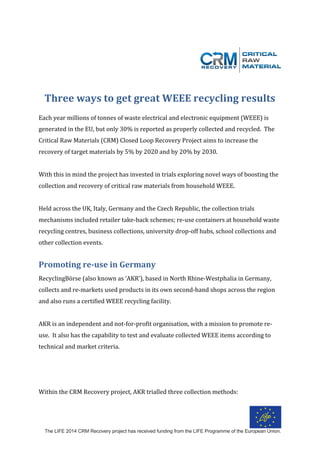 The LIFE 2014 CRM Recovery project has received funding from the LIFE Programme of the European Union.
	
	
	
	
Three	ways	to	get	great	WEEE	recycling	results		
	
Each	year	millions	of	tonnes	of	waste	electrical	and	electronic	equipment	(WEEE)	is	
generated	in	the	EU,	but	only	30%	is	reported	as	properly	collected	and	recycled.		The	
Critical	Raw	Materials	(CRM)	Closed	Loop	Recovery	Project	aims	to	increase	the	
recovery	of	target	materials	by	5%	by	2020	and	by	20%	by	2030.		
	
With	this	in	mind	the	project	has	invested	in	trials	exploring	novel	ways	of	boosting	the	
collection	and	recovery	of	critical	raw	materials	from	household	WEEE.			
	
Held	across	the	UK,	Italy,	Germany	and	the	Czech	Republic,	the	collection	trials	
mechanisms	included	retailer	take-back	schemes;	re-use	containers	at	household	waste	
recycling	centres,	business	collections,	university	drop-off	hubs,	school	collections	and	
other	collection	events.			
	
Promoting	re-use	in	Germany	
RecyclingBörse	(also	known	as	‘AKR’),	based	in	North	Rhine-Westphalia	in	Germany,	
collects	and	re-markets	used	products	in	its	own	second-hand	shops	across	the	region	
and	also	runs	a	certified	WEEE	recycling	facility.		
	
AKR	is	an	independent	and	not-for-profit	organisation,	with	a	mission	to	promote	re-
use.		It	also	has	the	capability	to	test	and	evaluate	collected	WEEE	items	according	to	
technical	and	market	criteria.				
	
	
	
Within	the	CRM	Recovery	project,	AKR	trialled	three	collection	methods:	
 