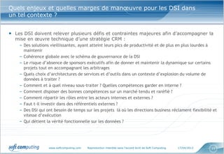 www.softcomputing.com Reproduction interdite sans l’accord écrit de Soft Computing 17/04/2013 11
Quels enjeux et quelles marges de manœuvre pour les DSI dans
un tel contexte ?
• Les DSI doivent relever plusieurs défis et contraintes majeures afin d’accompagner la
mise en œuvre technique d’une stratégie CRM :
– Des solutions vieillissantes, ayant atteint leurs pics de productivité et de plus en plus lourdes à
maintenir
– Cohérence globale avec le schéma de gouvernance de la DSI
– Le risque d’absence de sponsors exécutifs afin de donner et maintenir la dynamique sur certains
projets tout en accompagnant les arbitrages
– Quels choix d’architectures de services et d’outils dans un contexte d’explosion du volume de
données à traiter ?
– Comment et à quel niveau sous-traiter ? Quelles compétences garder en interne ?
– Comment disposer des bonnes compétences sur un marché tendu et raréfié ?
– Comment répartir les rôles entre les acteurs internes et externes ?
– Faut t-il investir dans des référentiels externes ?
– Des DSI qui ont besoin de temps sur les projets là où les directions business réclament flexibilité et
vitesse d’exécution
– Qui détient la vérité fonctionnelle sur les données ?
 