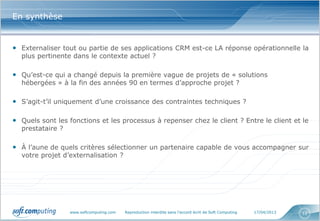 www.softcomputing.com Reproduction interdite sans l’accord écrit de Soft Computing 17/04/2013 12
En synthèse
• Externaliser tout ou partie de ses applications CRM est-ce LA réponse opérationnelle la
plus pertinente dans le contexte actuel ?
• Qu’est-ce qui a changé depuis la première vague de projets de « solutions
hébergées » à la fin des années 90 en termes d’approche projet ?
• S’agit-t’il uniquement d’une croissance des contraintes techniques ?
• Quels sont les fonctions et les processus à repenser chez le client ? Entre le client et le
prestataire ?
• À l’aune de quels critères sélectionner un partenaire capable de vous accompagner sur
votre projet d’externalisation ?
 