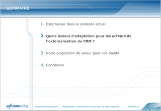 www.softcomputing.com Reproduction interdite sans l’accord écrit de Soft Computing 17/04/2013 13
SOMMAIRESOMMAIRE
1. Externaliser dans le contexte actuel
2. Quels leviers d’adaptation pour les acteurs de
l’externalisation du CRM ?
3. Notre proposition de valeur pour nos clients
4. Conclusion
 