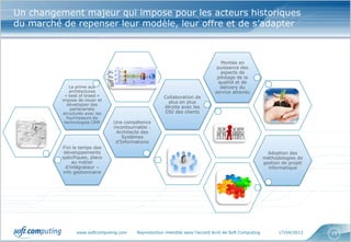 www.softcomputing.com Reproduction interdite sans l’accord écrit de Soft Computing 17/04/2013 15
Un changement majeur qui impose pour les acteurs historiques
du marché de repenser leur modèle, leur offre et de s’adapter
Fini le temps des
développements
spécifiques, place
au métier
d’intégrateur –
info gestionnaire
Une compétence
incontournable :
Architecte des
Systèmes
d’Informations
La prime aux
architectures
« best of breed »
impose de nouer et
développer des
partenariats
structurés avec les
fournisseurs de
technologies CRM
Collaboration de
plus en plus
étroite avec les
DSI des clients
Montée en
puissance des
aspects de
pilotage de la
qualité et de
delivery du
service attendu
Adoption des
méthodologies de
gestion de projet
informatique
 
