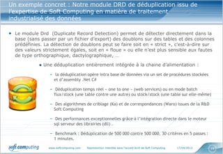 www.softcomputing.com Reproduction interdite sans l’accord écrit de Soft Computing 17/04/2013 19
Un exemple concret : Notre module DRD de déduplication issu de
l’expertise de Soft Computing en matière de traitement
industrialisé des données
• Le module Drd (Duplicate Record Detection) permet de détecter directement dans la
base (sans passer par un fichier d’export) des doublons sur des tables et des colonnes
prédéfinies. La détection de doublons peut se faire soit en « strict », c'est-à-dire sur
des valeurs strictement égales, soit en « floue » ou elle n’est plus sensible aux fautes
de type orthographique, dactylographique, …
● Une déduplication entièrement intégrée à la chaine d’alimentation :
– la déduplication opère intra base de données via un set de procédures stockées
et d’assembly .Net C#
– Déduplication temps réel « one to one » (web services) ou en mode batch
flux/stock (une table contre une autre) ou stock/stock (une table sur elle-même)
– Des algorithmes de criblage (Ka) et de correspondances (Waro) issues de la R&D
Soft Computing
– Des performances exceptionnelles grâce à l’intégration directe dans le moteur
sql serveur des librairies (dll) .
– Benchmark : Déduplication de 500 000 contre 500 000, 30 critères en 5 passes :
1 minutes.
 