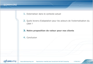 www.softcomputing.com Reproduction interdite sans l’accord écrit de Soft Computing 17/04/2013 23
SOMMAIRESOMMAIRE
1. Externaliser dans le contexte actuel
2. Quels leviers d’adaptation pour les acteurs de l’externalisation du
CRM ?
3. Notre proposition de valeur pour nos clients
4. Conclusion
 