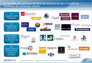 www.softcomputing.com Reproduction interdite sans l’accord écrit de Soft Computing 17/04/2013 26
Un modèle qui continue de faire ses preuves et qui a conquis la
confiance de nombreux clients
31
Solutions CRM
hébergées
10
programmes
relationnels
conçus par an
Des millions
d’e-mails
routés tous les
mois
Des
segmentations
et des scores
calculés au
quotidien
 