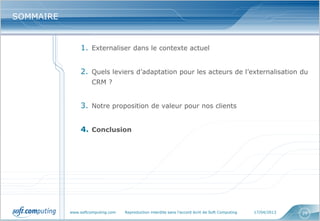 www.softcomputing.com Reproduction interdite sans l’accord écrit de Soft Computing 17/04/2013 29
SOMMAIRESOMMAIRE
1. Externaliser dans le contexte actuel
2. Quels leviers d’adaptation pour les acteurs de l’externalisation du
CRM ?
3. Notre proposition de valeur pour nos clients
4. Conclusion
 