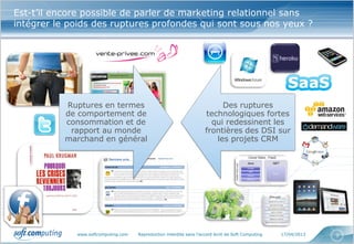 www.softcomputing.com Reproduction interdite sans l’accord écrit de Soft Computing 17/04/2013 3
Est-t’il encore possible de parler de marketing relationnel sans
intégrer le poids des ruptures profondes qui sont sous nos yeux ?
Ruptures en termes
de comportement de
consommation et de
rapport au monde
marchand en général
Des ruptures
technologiques fortes
qui redessinent les
frontières des DSI sur
les projets CRM
 
