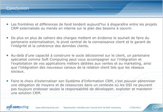 www.softcomputing.com Reproduction interdite sans l’accord écrit de Soft Computing 17/04/2013 30
Conclusion
• Les frontières et différences de fond tendent aujourd’hui à disparaître entre les projets
CRM externalisés ou menés en interne sur le plan des besoins à couvrir.
• De plus en plus de cahiers des charges mettent en évidence le souhait de faire du
partenaire externalisation, le pivot central de la connaissance client et le garant de
l’intégrité et la cohérence des données clients.
• Au-delà d’une capacité à construire le socle décisionnel sur le client, un partenaire
spécialisé comme Soft Computing peut vous accompagner sur l’intégration et
l’exploitation de vos applications métiers dédiées aux ventes et au marketing, ainsi
que l’intégration des nouveaux canaux de la relation client tels que les réseaux
sociaux.
• Faire le choix d’externaliser son Système d’Information CRM, c’est pouvoir pérenniser
une obligation de moyens et de ressources dans un contexte où les DSI ne peuvent
pas toujours endosser seules la responsabilité de développer, exploiter et maintenir
une solution CRM.
 