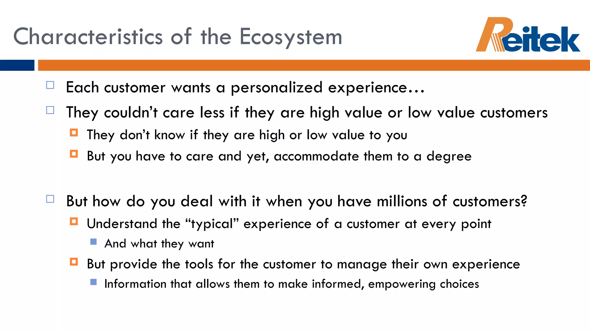 Each customer wants a personalized experience… They couldn’t care less if they are high value or low value customers They don’t know if they are high or low value to you But you have to care and yet, accommodate them to a degree But how do you deal with it when you have millions of customers? Understand the “typical” experience of a customer at every point  And what they want But provide the tools for the customer to manage their own experience Information that allows them to make informed, empowering choices Characteristics of the Ecosystem 