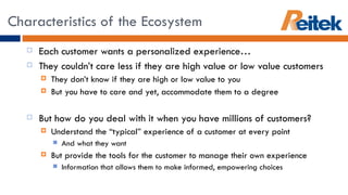 Each customer wants a personalized experience… They couldn’t care less if they are high value or low value customers They don’t know if they are high or low value to you But you have to care and yet, accommodate them to a degree But how do you deal with it when you have millions of customers? Understand the “typical” experience of a customer at every point  And what they want But provide the tools for the customer to manage their own experience Information that allows them to make informed, empowering choices Characteristics of the Ecosystem 