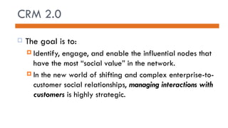 CRM 2.0 The goal is to: Identify, engage, and enable the influential nodes that have the most “social value” in the network. In the new world of shifting and complex enterprise-to-customer social relationships,  managing interactions with customers  is highly strategic. 