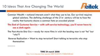 10 Ideas That Are Changing The World  Common Wealth – national interests aren’t what they use to be. Our survival requires global solutions. The defining challenge of the 21st  century will be to face the reality thet humanty shares a common fate on crowded planet The End of Customer Service – with self-service technology, you’ll never have to see a clerk again The Post-Movie-Star Era – ready for more films in wich the leading man is not “he” but “who”?  Reverse Radicalism – Want to stop terrorism? Start talking to terrorists who stop themeselves ……… TIME 24 march 2008 http://www.time.com/time/specials/2007/0,28757,1720049,00.html   