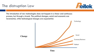 The distruption Law The introduction of new technologies does not happen in a linear and continuous process, but through a break. The political changes, social and economic are incremental, while technological changes are exponential.  Technology Social Economy/Business Political Time Change 