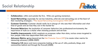 Collaboration : within and outside the firm.  Wikis are gaining momentum. Social Networking:  especially for service industries, referrals and networking are at the heart of their marketing strategies - " The Social Networking Convergence With CRM " Customer Centricity:  Customer should really be in charge of who sees their information and what kind of goods and services they are in the market for  Prosumer Behaviors : the inculcation of consumer behaviors into professional environments; the importance of style as a choice when choosing products and services Usability Improvements:  AJAX, emphasis on processes rather than data, various areas targeted to how people within that department think and work Advocacy Metrics: g oing beyond just the  Net Promoter Score (NPS ) to create richer metrics for measuring advocacy (2008-2009)   Enterprise 2.0: m ore and more companies looking at the use of wikis, podcasts, blogs, and communiities behind and through the firewall (2008) Social Relationship 