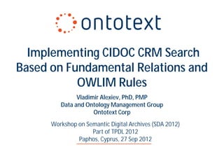 Implementing CIDOC CRM Search
Based on Fundamental Relations and
           OWLIM Rules
               Vladimir Alexiev, PhD, PMP
         Data and Ontology Management Group
                     Ontotext Corp
      Workshop on Semantic Digital Archives (SDA 2012)
                    Part of TPDL 2012
               Paphos, Cyprus, 27 Sep 2012
 