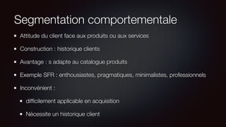 Segmentation comportementale
Attitude du client face aux produits ou aux services
Construction : historique clients
Avantage : s adapte au catalogue produits
Exemple SFR : enthousiastes, pragmatiques, minimalistes, professionnels
Inconvénient :
difﬁcilement applicable en acquisition
Nécessite un historique client
 