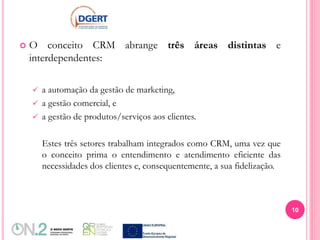  O conceito CRM abrange três áreas distintas e
interdependentes:
 a automação da gestão de marketing,
 a gestão comercial, e
 a gestão de produtos/serviços aos clientes.
Estes três setores trabalham integrados como CRM, uma vez que
o conceito prima o entendimento e atendimento eficiente das
necessidades dos clientes e, consequentemente, a sua fidelização.
10
 