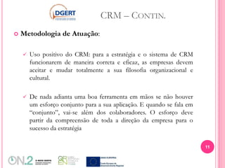 CRM – CONTIN.
 Metodologia de Atuação:
 Uso positivo do CRM: para a estratégia e o sistema de CRM
funcionarem de maneira correta e eficaz, as empresas devem
aceitar e mudar totalmente a sua filosofia organizacional e
cultural.
 De nada adianta uma boa ferramenta em mãos se não houver
um esforço conjunto para a sua aplicação. E quando se fala em
“conjunto”, vai-se além dos colaboradores. O esforço deve
partir da compreensão de toda a direção da empresa para o
sucesso da estratégia
11
 