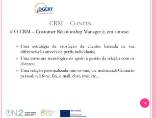 CRM - CONTIN.
 O CRM – Costumer Relationship Manager é, em sintese:
 Uma estratégia de satisfação de clientes baseada na sua
diferenciação através de perfis individuais;
 Uma estrutura tecnológica de apoio à gestão da relação com os
clientes;
 Uma relação personalizada one-to-one, via multicanal: Contacto
pessoal, telefone, fax, e-mail, chat, sms, etc...
12
 