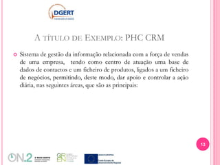 A TÍTULO DE EXEMPLO: PHC CRM
 Sistema de gestão da informação relacionada com a força de vendas
de uma empresa, tendo como centro de atuação uma base de
dados de contactos e um ficheiro de produtos, ligados a um ficheiro
de negócios, permitindo, deste modo, dar apoio e controlar a ação
diária, nas seguintes áreas, que são as principais:
13
 