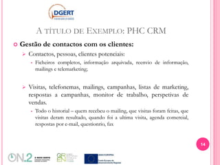 A TÍTULO DE EXEMPLO: PHC CRM
 Gestão de contactos com os clientes:
 Contactos, pessoas, clientes potenciais:
 Ficheiros completos, informação arquivada, reenvio de informação,
mailings e telemarketing;
 Visitas, telefonemas, mailings, campanhas, listas de marketing,
respostas a campanhas, monitor de trabalho, perspetivas de
vendas.
 Todo o historial – quem recebeu o mailing, que visitas foram feitas, que
visitas deram resultado, quando foi a ultima visita, agenda comercial,
respostas por e-mail, questionrio, fax
14
 