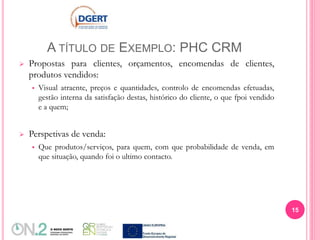 A TÍTULO DE EXEMPLO: PHC CRM
 Propostas para clientes, orçamentos, encomendas de clientes,
produtos vendidos:
 Visual atraente, preços e quantidades, controlo de encomendas efetuadas,
gestão interna da satisfação destas, histórico do cliente, o que fpoi vendido
e a quem;
 Perspetivas de venda:
 Que produtos/serviços, para quem, com que probabilidade de venda, em
que situação, quando foi o ultimo contacto.
15
 