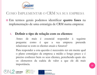 COMO IMPLEMENTAR O CRM NA SUA EMPRESA
 Em termos gerais podemos identificar quatro fases na
implementação de uma estratégia de CRM numa empresa:
1. Definir o tipo de relação com os clientes:
Antes de mais é essencial responder à seguinte
pergunta: como é que a sua empresa pretende
relacionar-se com os clientes atuais e futuros?
Para responder a esta questão é necessário ter em mente qual
o plano estratégico da empresa a médio e longo prazo e é
preciso conhecer bem os seus clientes, percebendo quais são
os elementos da cadeia de valor a que ele dá mais
importância. 17
 