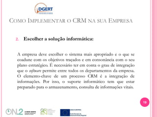 COMO IMPLEMENTAR O CRM NA SUA EMPRESA
2. Escolher a solução informática:
A empresa deve escolher o sistema mais apropriado e o que se
coadune com os objetivos traçados e em consonância com o seu
plano estratégico. É necessário ter em conta o grau de integração
que o software permite entre todos os departamentos da empresa.
O elemento-chave de um processo CRM é a integração de
informações. Por isso, o suporte informático tem que estar
preparado para o armazenamento, consulta de informações vitais.
19
 