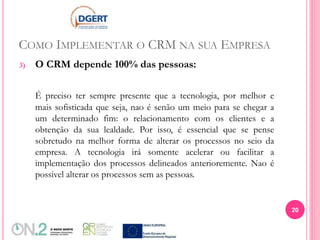 COMO IMPLEMENTAR O CRM NA SUA EMPRESA
3) O CRM depende 100% das pessoas:
É preciso ter sempre presente que a tecnologia, por melhor e
mais sofisticada que seja, nao é senão um meio para se chegar a
um determinado fim: o relacionamento com os clientes e a
obtenção da sua lealdade. Por isso, é essencial que se pense
sobretudo na melhor forma de alterar os processos no seio da
empresa. A tecnologia irá somente acelerar ou facilitar a
implementação dos processos delineados anterioremente. Nao é
possivel alterar os processos sem as pessoas.
20
 