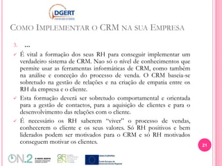 COMO IMPLEMENTAR O CRM NA SUA EMPRESA
3. ...
 É vital a formação dos seus RH para conseguir implementar um
verdadeiro sistema de CRM. Nao só o nível de conhecimentos que
permite usar as ferramentas informáticas de CRM, como também
na análise e conceção do processo de venda. O CRM baseia-se
sobretudo na gestão de relações e na criação de empatia entre os
RH da empresa e o cliente.
 Esta formação deverá ser sobretudo comportamental e orientada
para a gestão de contactos, para a aquisição de clientes e para o
desenvolvimento das relações com o cliente.
 É necessário os RH saberem “viver” o processo de vendas,
conhecerem o cliente e os seus valores. Só RH positivos e bem
liderados podem ser motivados para o CRM e só RH motivados
conseguem motivar os clientes. 21
 