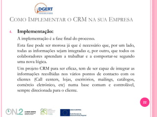 COMO IMPLEMENTAR O CRM NA SUA EMPRESA
4. Implementação:
A implementação é a fase final do processo.
Esta fase pode ser morosa já que é necessário que, por um lado,
todas as informações sejam integradas e, por outro, que todos os
colaboradores aprendam a trabalhar e a comportar-se segundo
uma nova lógica.
Um projeto CRM para ser eficaz, tem de ser capaz de integrar as
informações recolhidas nos vários pontos de contacto com os
clientes (Call centers, lojas, escritórios, mailings, catálogos,
comércio eletrónico, etc) numa base comum e controlável,
sempre direcionada para o cliente.
22
 