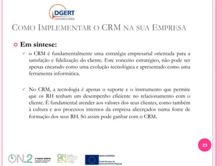 COMO IMPLEMENTAR O CRM NA SUA EMPRESA
 Em síntese:
 o CRM é fundamentalmente uma estratégia empresarial orientada para a
satisfação e fidelização do cliente. Este conceito estratégico, não pode ser
apenas encarado como uma evolução tecnológica e apresentado como uma
ferramenta informática.
 No CRM, a tecnologia é apenas o suporte e o instrumento que permite
que os RH tenham um desempenho eficiente no relacionamento com o
cliente. É fundamental atender aos valores dos seus clientes, como também
à cultura e aos processos internos da empresa alicerçados numa fonte de
formação dos seus RH. Só assim pode ganhar com o CRM.
23
 