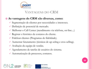 VANTAGENS DO CRM
 As vantagens do CRM são diversas, como:
 Segmentação de clientes por necessidades e interesses.
 Definição de potencial de mercado.
 Melhorar o Call Center (atendimento via telefone, on-line....)
 Registar o histórico de contatos do cliente.
 Fidelizar clientes (Programas de fidelidade).
 Aumentar faturamento (técnicas de up-seling e cros-selling).
 Avaliação da equipa de vendas.
 Agendamento de tarefas de usuários do sistema.
 Automatização de processos, contatos.
24
 