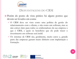 DESVANTAGENS DO CRM
 Porém do ponto de vista prático há alguns pontos que
devem ser levados em conta:
 O CRM deve ser visto como uma política de gestão do
relacionamento com o cliente, e não como um software, mas se
não estiver claro para todos os colaboradores da sua empresa o
que é CRM, e quais os benefícios que ele pode trazer o
investimento em software será inútil.
 Os sistemas de CRM são, geralmente, muito caros e, grande
parte das empresas gastam muito dinheiro com implantação e
formação.
26
 
