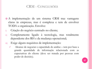 CRM - CONCLUSÕES
 A implementação de um sistema CRM traz vantagens
claras às empresas, mas é complexa e tem de envolver
TODA a organização. Envolve:
i) Criação do negócio centrado no cliente;
ii) Completamente ligado à tecnologia, mas totalmente
dependente dos RH e da mudança operacional;
iii) Exige alguns requisitos de implementação:
 Alcance de negociar e capacidade de análise – tem por base a
grande quantidade de informação relacionada com as
expectativas do cliente (deve ser tratada por pessoas com
poder de decisão);
27
 
