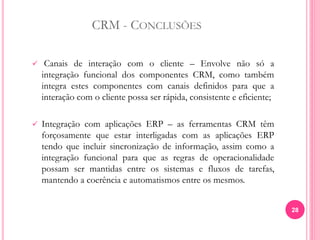 CRM - CONCLUSÕES
 Canais de interação com o cliente – Envolve não só a
integração funcional dos componentes CRM, como também
integra estes componentes com canais definidos para que a
interação com o cliente possa ser rápida, consistente e eficiente;
 Integração com aplicações ERP – as ferramentas CRM têm
forçosamente que estar interligadas com as aplicações ERP
tendo que incluir sincronização de informação, assim como a
integração funcional para que as regras de operacionalidade
possam ser mantidas entre os sistemas e fluxos de tarefas,
mantendo a coerência e automatismos entre os mesmos.
28
 