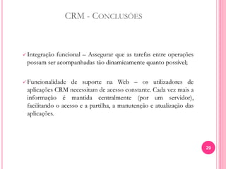 CRM - CONCLUSÕES
 Integração funcional – Assegurar que as tarefas entre operações
possam ser acompanhadas tão dinamicamente quanto possível;
 Funcionalidade de suporte na Web – os utilizadores de
aplicações CRM necessitam de acesso constante. Cada vez mais a
informação é mantida centralmente (por um servidor),
facilitando o acesso e a partilha, a manutenção e atualização das
aplicações.
29
 
