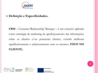  Definição e Especificidades.
CRM – Costumer Relationship Manager – é um conceito aplicado
como estratégia de marketing de aperfeiçoamento das informações
sobre os clientes e/ou potenciais clientes, visando melhorar
significativamente o relacionamento com os mesmos. FOCO NO
CLIENTE.
3
 