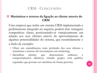 CRM - CONCLUSÕES
 Maximizar o retorno da ligação ao cliente através do
CRM
Uma empresa que tenha um sistema CRM implementado e
perfeitamente integrado no negócio, poderá tirar vantagens
competitivas claras, posicionando-se vantajosamente em
relação aos seus clientes através do aproveitamento de
algumas potencialidades do sistema, que resumidamente e
a título de exemplo:
 Obter um entendimento mais profundo dos seus clientes e
maximizar o retorno do investimento em marketing;
 Identificar clientes que demonstrem atributos e
comportamentos idênticos, criando grupos com padrões
esperados que possam ser satisfeitos de forma prevista;
30
 