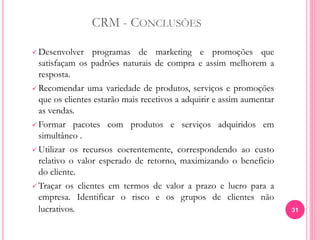 CRM - CONCLUSÕES
 Desenvolver programas de marketing e promoções que
satisfaçam os padrões naturais de compra e assim melhorem a
resposta.
 Recomendar uma variedade de produtos, serviços e promoções
que os clientes estarão mais recetivos a adquirir e assim aumentar
as vendas.
 Formar pacotes com produtos e serviços adquiridos em
simultâneo .
 Utilizar os recursos coerentemente, correspondendo ao custo
relativo o valor esperado de retorno, maximizando o beneficio
do cliente.
 Traçar os clientes em termos de valor a prazo e lucro para a
empresa. Identificar o risco e os grupos de clientes não
lucrativos. 31
 