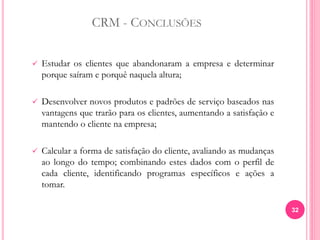 CRM - CONCLUSÕES
 Estudar os clientes que abandonaram a empresa e determinar
porque saíram e porquê naquela altura;
 Desenvolver novos produtos e padrões de serviço baseados nas
vantagens que trarão para os clientes, aumentando a satisfação e
mantendo o cliente na empresa;
 Calcular a forma de satisfação do cliente, avaliando as mudanças
ao longo do tempo; combinando estes dados com o perfil de
cada cliente, identificando programas específicos e ações a
tomar.
32
 