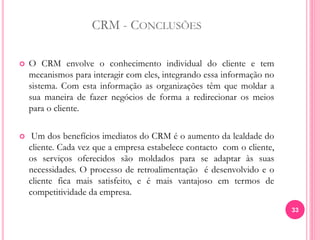 CRM - CONCLUSÕES
 O CRM envolve o conhecimento individual do cliente e tem
mecanismos para interagir com eles, integrando essa informação no
sistema. Com esta informação as organizações têm que moldar a
sua maneira de fazer negócios de forma a redirecionar os meios
para o cliente.
 Um dos benefícios imediatos do CRM é o aumento da lealdade do
cliente. Cada vez que a empresa estabelece contacto com o cliente,
os serviços oferecidos são moldados para se adaptar às suas
necessidades. O processo de retroalimentação é desenvolvido e o
cliente fica mais satisfeito, e é mais vantajoso em termos de
competitividade da empresa.
33
 