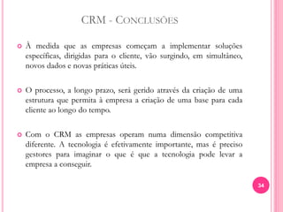 CRM - CONCLUSÕES
 À medida que as empresas começam a implementar soluções
específicas, dirigidas para o cliente, vão surgindo, em simultâneo,
novos dados e novas práticas úteis.
 O processo, a longo prazo, será gerido através da criação de uma
estrutura que permita à empresa a criação de uma base para cada
cliente ao longo do tempo.
 Com o CRM as empresas operam numa dimensão competitiva
diferente. A tecnologia é efetivamente importante, mas é preciso
gestores para imaginar o que é que a tecnologia pode levar a
empresa a conseguir.
34
 