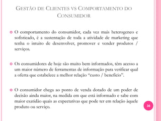 GESTÃO DE CLIENTES VS COMPORTAMENTO DO
CONSUMIDOR
 O comportamento do consumidor, cada vez mais heterogeneo e
sofisticado, é a sustentação de toda a atividade de marketing que
tenha o intuito de desenvolver, promover e vender produtos /
serviços.
 Os consumidores de hoje são muito bem informados, têm acesso a
um maior número de ferramentas de informação para verificar qual
a oferta que estabelece a melhor relação “custo / beneficio”.
 O consumidor chega ao ponto de venda dotado de um poder de
decisão ainda maior, na medida em que está informado e sabe com
maior exatidão quais as expectativas que pode ter em relação àquele
produto ou serviço. 36
 